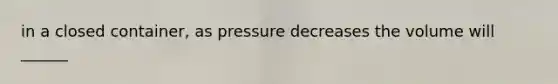 in a closed container, as pressure decreases the volume will ______