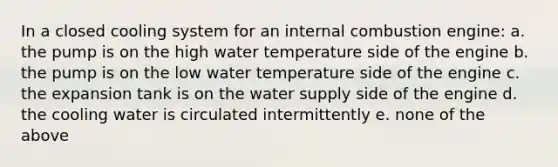 In a closed cooling system for an internal combustion engine: a. the pump is on the high water temperature side of the engine b. the pump is on the low water temperature side of the engine c. the expansion tank is on the water supply side of the engine d. the cooling water is circulated intermittently e. none of the above