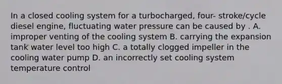 In a closed cooling system for a turbocharged, four- stroke/cycle diesel engine, fluctuating water pressure can be caused by . A. improper venting of the cooling system B. carrying the expansion tank water level too high C. a totally clogged impeller in the cooling water pump D. an incorrectly set cooling system temperature control