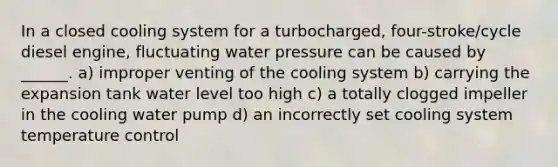 In a closed cooling system for a turbocharged, four-stroke/cycle diesel engine, fluctuating water pressure can be caused by ______. a) improper venting of the cooling system b) carrying the expansion tank water level too high c) a totally clogged impeller in the cooling water pump d) an incorrectly set cooling system temperature control