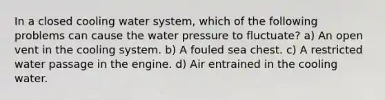 In a closed cooling water system, which of the following problems can cause the water pressure to fluctuate? a) An open vent in the cooling system. b) A fouled sea chest. c) A restricted water passage in the engine. d) Air entrained in the cooling water.