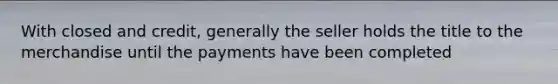 With closed and credit, generally the seller holds the title to the merchandise until the payments have been completed