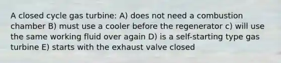 A closed cycle gas turbine: A) does not need a combustion chamber B) must use a cooler before the regenerator c) will use the same working fluid over again D) is a self-starting type gas turbine E) starts with the exhaust valve closed