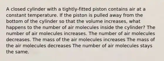 A closed cylinder with a tightly-fitted piston contains air at a constant temperature. If the piston is pulled away from the bottom of the cylinder so that the volume increases, what happens to the number of air molecules inside the cylinder? The number of air molecules increases. The number of air molecules decreases. The mass of the air molecules increases The mass of the air molecules decreases The number of air molecules stays the same.