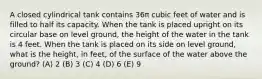 A closed cylindrical tank contains 36π cubic feet of water and is filled to half its capacity. When the tank is placed upright on its circular base on level ground, the height of the water in the tank is 4 feet. When the tank is placed on its side on level ground, what is the height, in feet, of the surface of the water above the ground? (A) 2 (B) 3 (C) 4 (D) 6 (E) 9