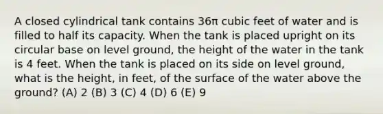 A closed cylindrical tank contains 36π cubic feet of water and is filled to half its capacity. When the tank is placed upright on its circular base on level ground, the height of the water in the tank is 4 feet. When the tank is placed on its side on level ground, what is the height, in feet, of the surface of the water above the ground? (A) 2 (B) 3 (C) 4 (D) 6 (E) 9