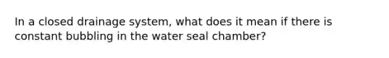 In a closed drainage system, what does it mean if there is constant bubbling in the water seal chamber?