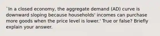 `In a closed economy, the aggregate demand (AD) curve is downward sloping because households' incomes can purchase more goods when the price level is lower.' True or false? Briefly explain your answer.