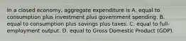 In a closed​ economy, aggregate expenditure is A. equal to consumption plus investment plus government spending. B. equal to consumption plus savings plus taxes. C. equal to​ full-employment output. D. equal to Gross Domestic Product​ (GDP).