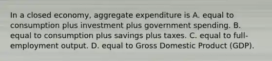 In a closed​ economy, aggregate expenditure is A. equal to consumption plus investment plus government spending. B. equal to consumption plus savings plus taxes. C. equal to​ full-employment output. D. equal to Gross Domestic Product​ (GDP).