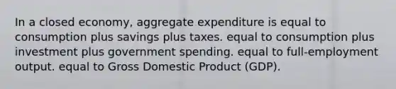 In a closed​ economy, aggregate expenditure is equal to consumption plus savings plus taxes. equal to consumption plus investment plus government spending. equal to​ full-employment output. equal to Gross Domestic Product​ (GDP).