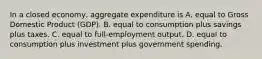 In a closed​ economy, aggregate expenditure is A. equal to Gross Domestic Product​ (GDP). B. equal to consumption plus savings plus taxes. C. equal to​ full-employment output. D. equal to consumption plus investment plus government spending.