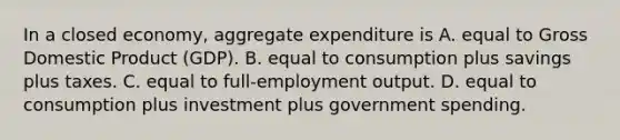 In a closed​ economy, aggregate expenditure is A. equal to Gross Domestic Product​ (GDP). B. equal to consumption plus savings plus taxes. C. equal to​ full-employment output. D. equal to consumption plus investment plus government spending.