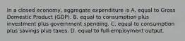 In a closed​ economy, aggregate expenditure is A. equal to Gross Domestic Product​ (GDP). B. equal to consumption plus investment plus government spending. C. equal to consumption plus savings plus taxes. D. equal to​ full-employment output.