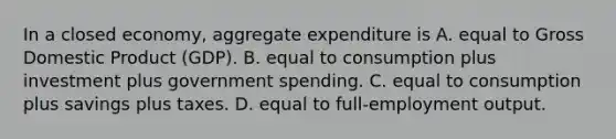 In a closed​ economy, aggregate expenditure is A. equal to Gross Domestic Product​ (GDP). B. equal to consumption plus investment plus government spending. C. equal to consumption plus savings plus taxes. D. equal to​ full-employment output.