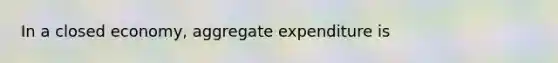In a closed​ economy, aggregate expenditure is