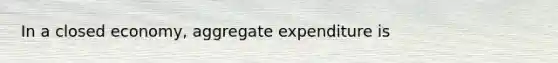 In a closed economy, aggregate expenditure is