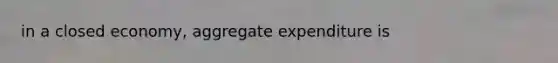 in a closed economy, aggregate expenditure is