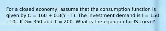 For a closed economy, assume that the consumption function is given by C = 160 + 0.8(Y - T). The investment demand is I = 150 - 10r. If G= 350 and T = 200. What is the equation for IS curve?