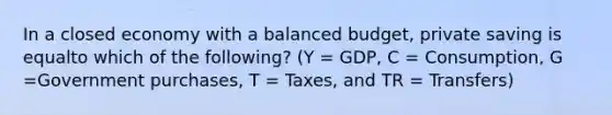 In a closed economy with a balanced budget, private saving is equalto which of the following? (Y = GDP, C = Consumption, G =Government purchases, T = Taxes, and TR = Transfers)