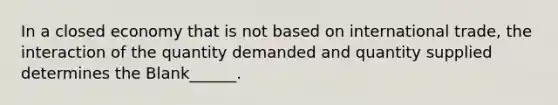 In a closed economy that is not based on international trade, the interaction of the quantity demanded and quantity supplied determines the Blank______.