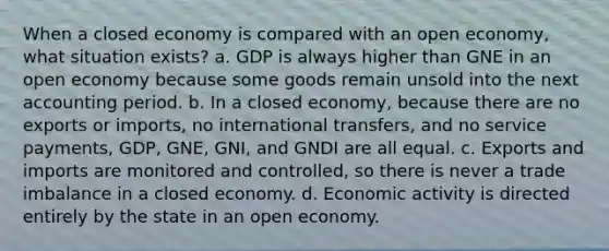 When a closed economy is compared with an open economy, what situation exists? a. GDP is always higher than GNE in an open economy because some goods remain unsold into the next accounting period. b. In a closed economy, because there are no exports or imports, no international transfers, and no service payments, GDP, GNE, GNI, and GNDI are all equal. c. Exports and imports are monitored and controlled, so there is never a trade imbalance in a closed economy. d. Economic activity is directed entirely by the state in an open economy.