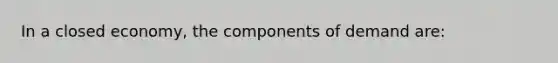 In a closed economy, the components of demand are: