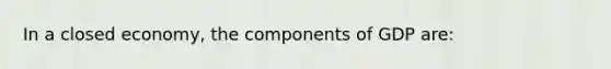 In a closed economy, the components of GDP are: