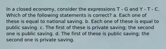 In a closed economy, consider the expressions T - G and Y - T - C. Which of the following statements is correct? a. Each one of these is equal to national saving. b. Each one of these is equal to public saving. c. The first of these is private saving; the second one is public saving. d. The first of these is public saving; the second one is private saving.