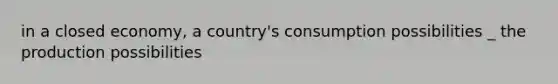 in a closed economy, a country's consumption possibilities _ the production possibilities