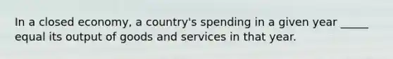 In a closed economy, a country's spending in a given year _____ equal its output of goods and services in that year.