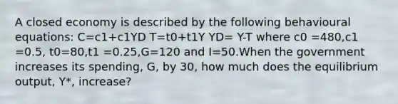 A closed economy is described by the following behavioural equations: C=c1+c1YD T=t0+t1Y YD= Y-T where c0 =480,c1 =0.5, t0=80,t1 =0.25,G=120 and I=50.When the government increases its spending, G, by 30, how much does the equilibrium output, Y*, increase?