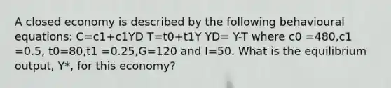 A closed economy is described by the following behavioural equations: C=c1+c1YD T=t0+t1Y YD= Y-T where c0 =480,c1 =0.5, t0=80,t1 =0.25,G=120 and I=50. What is the equilibrium output, Y*, for this economy?