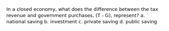 In a closed economy, what does the difference between the tax revenue and government purchases, (T - G), represent? a. national saving b. investment c. private saving d. public saving