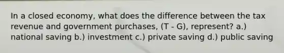 In a closed economy, what does the difference between the tax revenue and government purchases, (T - G), represent? a.) national saving b.) investment c.) private saving d.) public saving