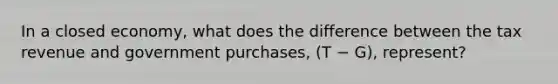 In a closed economy, what does the difference between the tax revenue and government purchases, (T − G), represent?