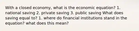 With a closed economy, what is the economic equation? 1. national saving 2. private saving 3. public saving What does saving equal to? 1. where do financial institutions stand in the equation? what does this mean?