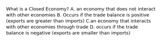 What is a Closed Economy? A. an economy that does not interact with other economies B. Occurs if the trade balance is positive (exports are greater than imports) C.an economy that interacts with other economies through trade D. occurs if the trade balance is negative (exports are smaller than imports)