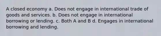 A closed economy a. Does not engage in international trade of goods and services. b. Does not engage in international borrowing or lending. c. Both A and B d. Engages in international borrowing and lending.