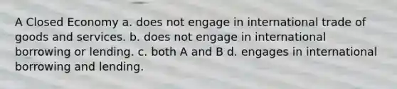 A Closed Economy a. does not engage in international trade of goods and services. b. does not engage in international borrowing or lending. c. both A and B d. engages in international borrowing and lending.