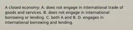 A closed economy: A. does not engage in international trade of goods and services. B. does not engage in international borrowing or lending. C. both A and B. D. engages in international borrowing and lending.