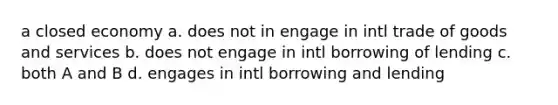 a closed economy a. does not in engage in intl trade of goods and services b. does not engage in intl borrowing of lending c. both A and B d. engages in intl borrowing and lending