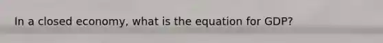 In a closed economy, what is the equation for GDP?