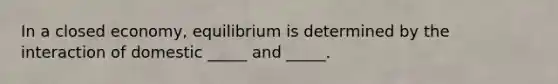 In a closed economy, equilibrium is determined by the interaction of domestic _____ and _____.