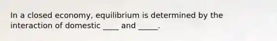 In a closed economy, equilibrium is determined by the interaction of domestic ____ and _____.