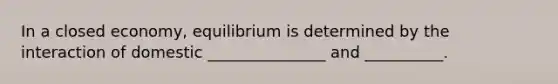 In a closed economy, equilibrium is determined by the interaction of domestic _______________ and __________.