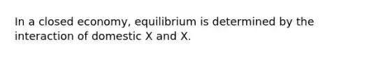 In a closed economy, equilibrium is determined by the interaction of domestic X and X.