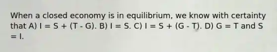 When a closed economy is in equilibrium, we know with certainty that A) I = S + (T - G). B) I = S. C) I = S + (G - T). D) G = T and S = I.