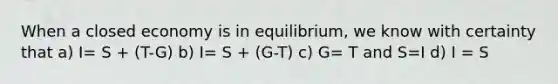 When a closed economy is in equilibrium, we know with certainty that a) I= S + (T-G) b) I= S + (G-T) c) G= T and S=I d) I = S