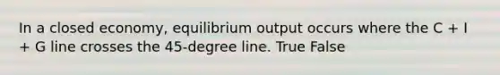 In a closed economy, equilibrium output occurs where the C + I + G line crosses the 45-degree line. True False